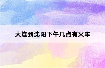 大连到沈阳下午几点有火车