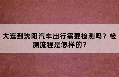 大连到沈阳汽车出行需要检测吗？检测流程是怎样的？