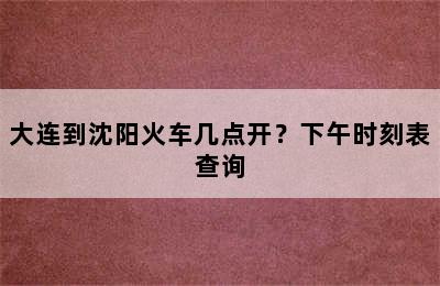 大连到沈阳火车几点开？下午时刻表查询
