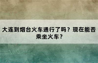 大连到烟台火车通行了吗？现在能否乘坐火车？