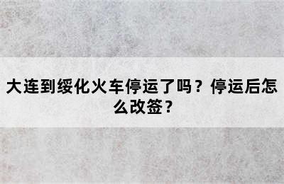 大连到绥化火车停运了吗？停运后怎么改签？