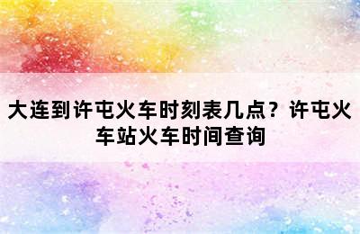 大连到许屯火车时刻表几点？许屯火车站火车时间查询