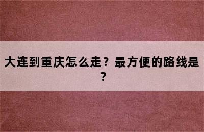 大连到重庆怎么走？最方便的路线是？
