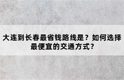 大连到长春最省钱路线是？如何选择最便宜的交通方式？