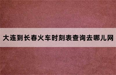 大连到长春火车时刻表查询去哪儿网