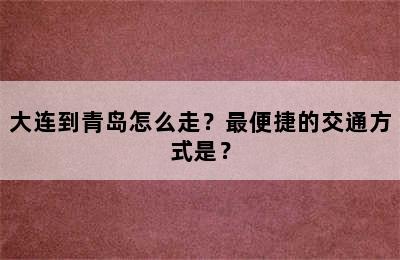 大连到青岛怎么走？最便捷的交通方式是？
