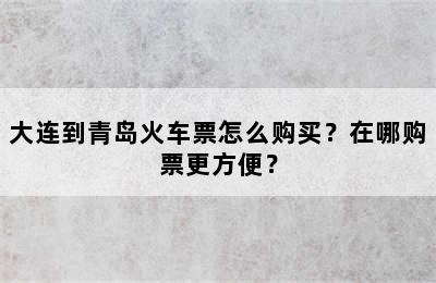 大连到青岛火车票怎么购买？在哪购票更方便？