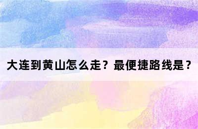 大连到黄山怎么走？最便捷路线是？