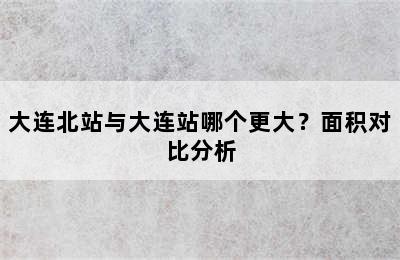 大连北站与大连站哪个更大？面积对比分析
