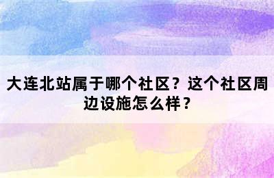 大连北站属于哪个社区？这个社区周边设施怎么样？