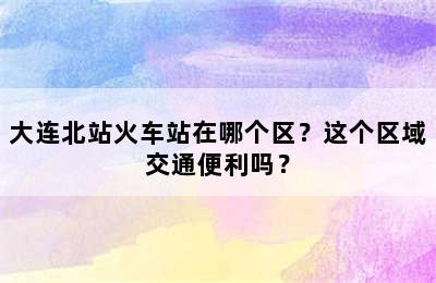 大连北站火车站在哪个区？这个区域交通便利吗？