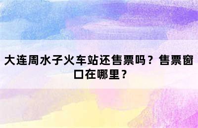 大连周水子火车站还售票吗？售票窗口在哪里？