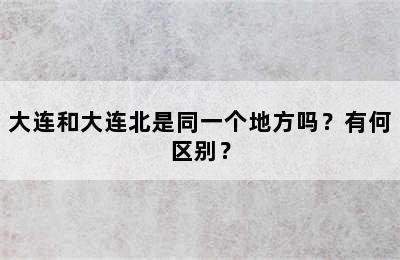 大连和大连北是同一个地方吗？有何区别？