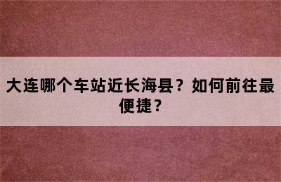 大连哪个车站近长海县？如何前往最便捷？