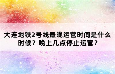 大连地铁2号线最晚运营时间是什么时候？晚上几点停止运营？