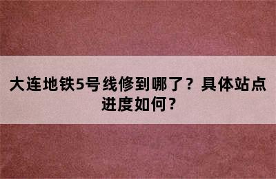 大连地铁5号线修到哪了？具体站点进度如何？
