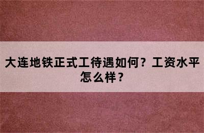 大连地铁正式工待遇如何？工资水平怎么样？
