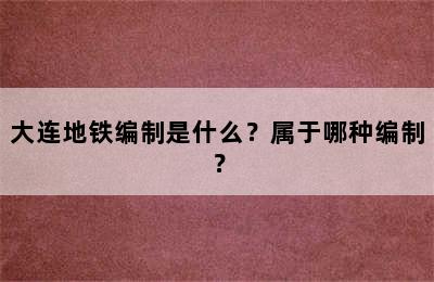 大连地铁编制是什么？属于哪种编制？