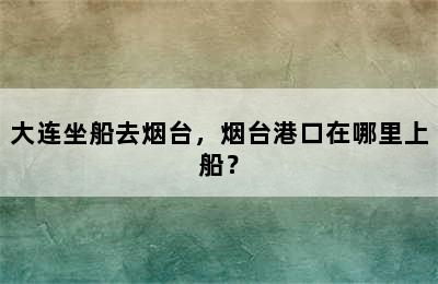 大连坐船去烟台，烟台港口在哪里上船？