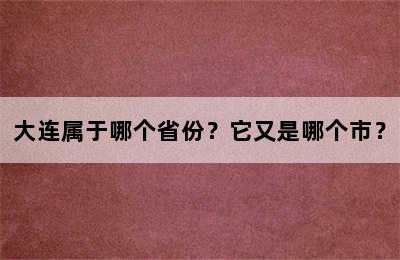 大连属于哪个省份？它又是哪个市？