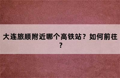 大连旅顺附近哪个高铁站？如何前往？