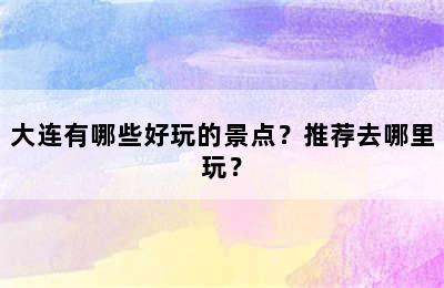 大连有哪些好玩的景点？推荐去哪里玩？