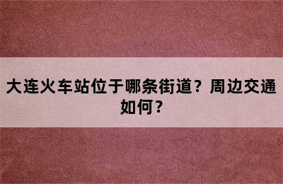 大连火车站位于哪条街道？周边交通如何？