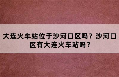 大连火车站位于沙河口区吗？沙河口区有大连火车站吗？