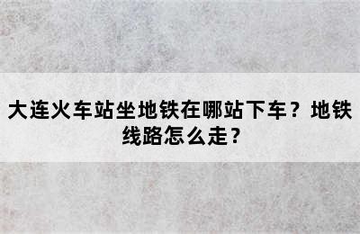 大连火车站坐地铁在哪站下车？地铁线路怎么走？