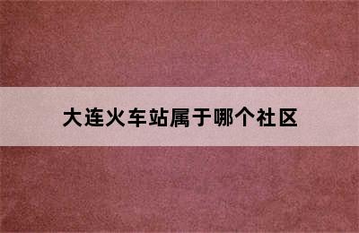 大连火车站属于哪个社区