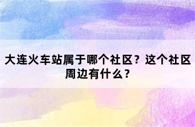 大连火车站属于哪个社区？这个社区周边有什么？
