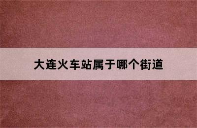 大连火车站属于哪个街道