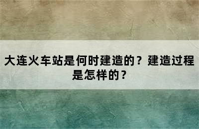 大连火车站是何时建造的？建造过程是怎样的？