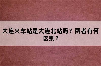 大连火车站是大连北站吗？两者有何区别？