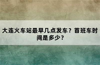 大连火车站最早几点发车？首班车时间是多少？