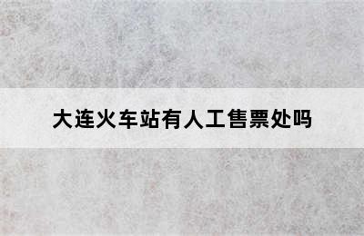 大连火车站有人工售票处吗