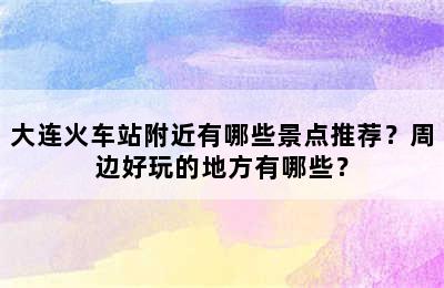 大连火车站附近有哪些景点推荐？周边好玩的地方有哪些？