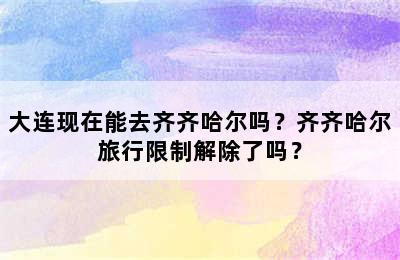 大连现在能去齐齐哈尔吗？齐齐哈尔旅行限制解除了吗？