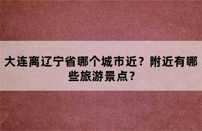 大连离辽宁省哪个城市近？附近有哪些旅游景点？