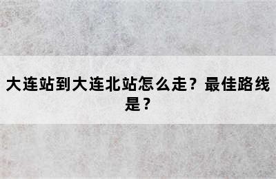 大连站到大连北站怎么走？最佳路线是？
