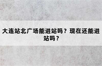 大连站北广场能进站吗？现在还能进站吗？