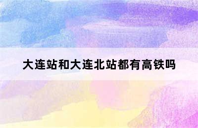大连站和大连北站都有高铁吗