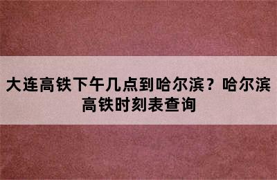 大连高铁下午几点到哈尔滨？哈尔滨高铁时刻表查询