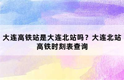大连高铁站是大连北站吗？大连北站高铁时刻表查询