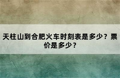 天柱山到合肥火车时刻表是多少？票价是多少？