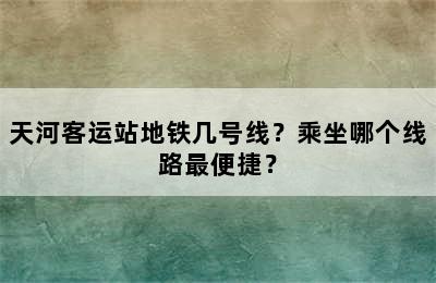 天河客运站地铁几号线？乘坐哪个线路最便捷？