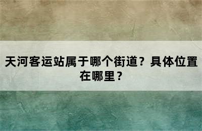 天河客运站属于哪个街道？具体位置在哪里？