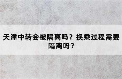 天津中转会被隔离吗？换乘过程需要隔离吗？