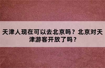 天津人现在可以去北京吗？北京对天津游客开放了吗？