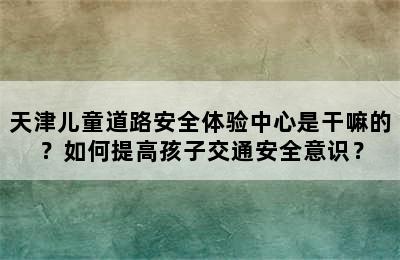 天津儿童道路安全体验中心是干嘛的？如何提高孩子交通安全意识？